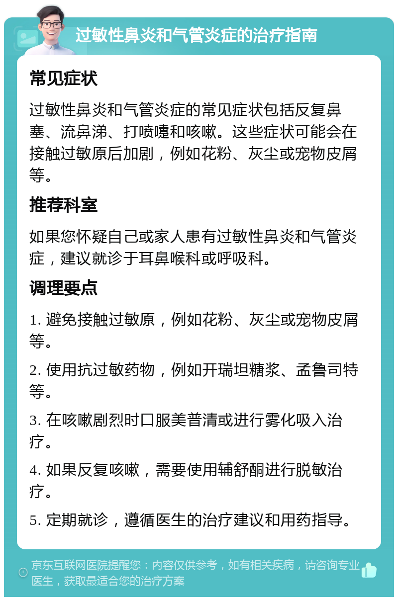 过敏性鼻炎和气管炎症的治疗指南 常见症状 过敏性鼻炎和气管炎症的常见症状包括反复鼻塞、流鼻涕、打喷嚏和咳嗽。这些症状可能会在接触过敏原后加剧，例如花粉、灰尘或宠物皮屑等。 推荐科室 如果您怀疑自己或家人患有过敏性鼻炎和气管炎症，建议就诊于耳鼻喉科或呼吸科。 调理要点 1. 避免接触过敏原，例如花粉、灰尘或宠物皮屑等。 2. 使用抗过敏药物，例如开瑞坦糖浆、孟鲁司特等。 3. 在咳嗽剧烈时口服美普清或进行雾化吸入治疗。 4. 如果反复咳嗽，需要使用辅舒酮进行脱敏治疗。 5. 定期就诊，遵循医生的治疗建议和用药指导。