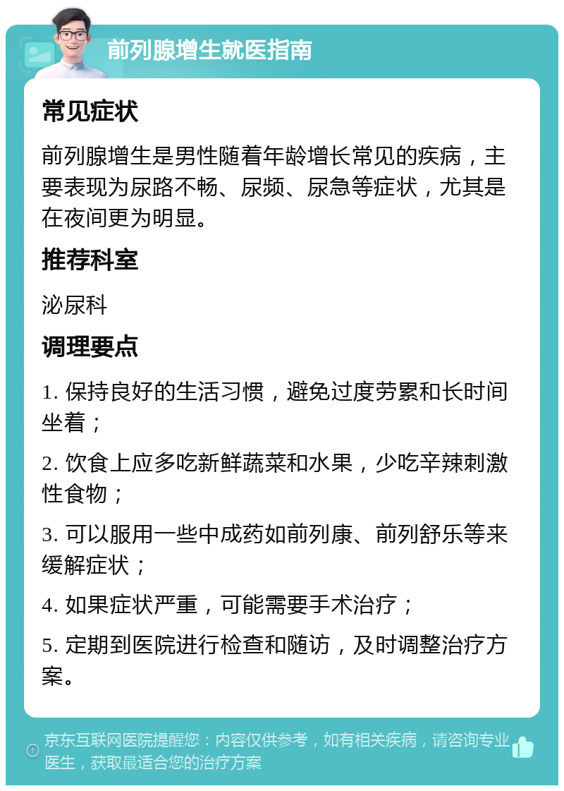 前列腺增生就医指南 常见症状 前列腺增生是男性随着年龄增长常见的疾病，主要表现为尿路不畅、尿频、尿急等症状，尤其是在夜间更为明显。 推荐科室 泌尿科 调理要点 1. 保持良好的生活习惯，避免过度劳累和长时间坐着； 2. 饮食上应多吃新鲜蔬菜和水果，少吃辛辣刺激性食物； 3. 可以服用一些中成药如前列康、前列舒乐等来缓解症状； 4. 如果症状严重，可能需要手术治疗； 5. 定期到医院进行检查和随访，及时调整治疗方案。