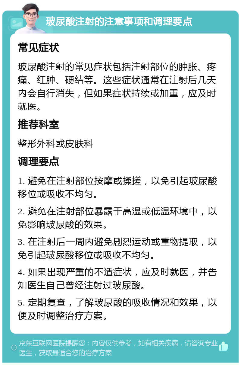 玻尿酸注射的注意事项和调理要点 常见症状 玻尿酸注射的常见症状包括注射部位的肿胀、疼痛、红肿、硬结等。这些症状通常在注射后几天内会自行消失，但如果症状持续或加重，应及时就医。 推荐科室 整形外科或皮肤科 调理要点 1. 避免在注射部位按摩或揉搓，以免引起玻尿酸移位或吸收不均匀。 2. 避免在注射部位暴露于高温或低温环境中，以免影响玻尿酸的效果。 3. 在注射后一周内避免剧烈运动或重物提取，以免引起玻尿酸移位或吸收不均匀。 4. 如果出现严重的不适症状，应及时就医，并告知医生自己曾经注射过玻尿酸。 5. 定期复查，了解玻尿酸的吸收情况和效果，以便及时调整治疗方案。