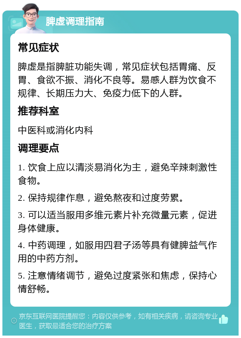 脾虚调理指南 常见症状 脾虚是指脾脏功能失调，常见症状包括胃痛、反胃、食欲不振、消化不良等。易感人群为饮食不规律、长期压力大、免疫力低下的人群。 推荐科室 中医科或消化内科 调理要点 1. 饮食上应以清淡易消化为主，避免辛辣刺激性食物。 2. 保持规律作息，避免熬夜和过度劳累。 3. 可以适当服用多维元素片补充微量元素，促进身体健康。 4. 中药调理，如服用四君子汤等具有健脾益气作用的中药方剂。 5. 注意情绪调节，避免过度紧张和焦虑，保持心情舒畅。