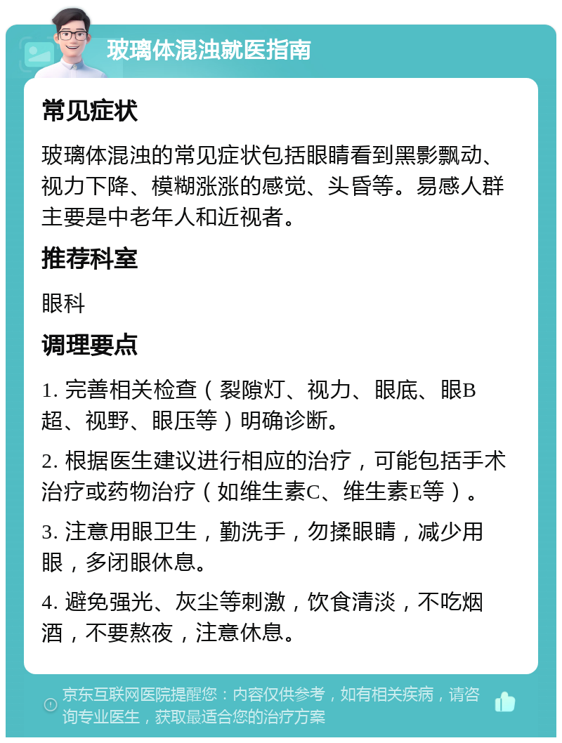 玻璃体混浊就医指南 常见症状 玻璃体混浊的常见症状包括眼睛看到黑影飘动、视力下降、模糊涨涨的感觉、头昏等。易感人群主要是中老年人和近视者。 推荐科室 眼科 调理要点 1. 完善相关检查（裂隙灯、视力、眼底、眼B超、视野、眼压等）明确诊断。 2. 根据医生建议进行相应的治疗，可能包括手术治疗或药物治疗（如维生素C、维生素E等）。 3. 注意用眼卫生，勤洗手，勿揉眼睛，减少用眼，多闭眼休息。 4. 避免强光、灰尘等刺激，饮食清淡，不吃烟酒，不要熬夜，注意休息。