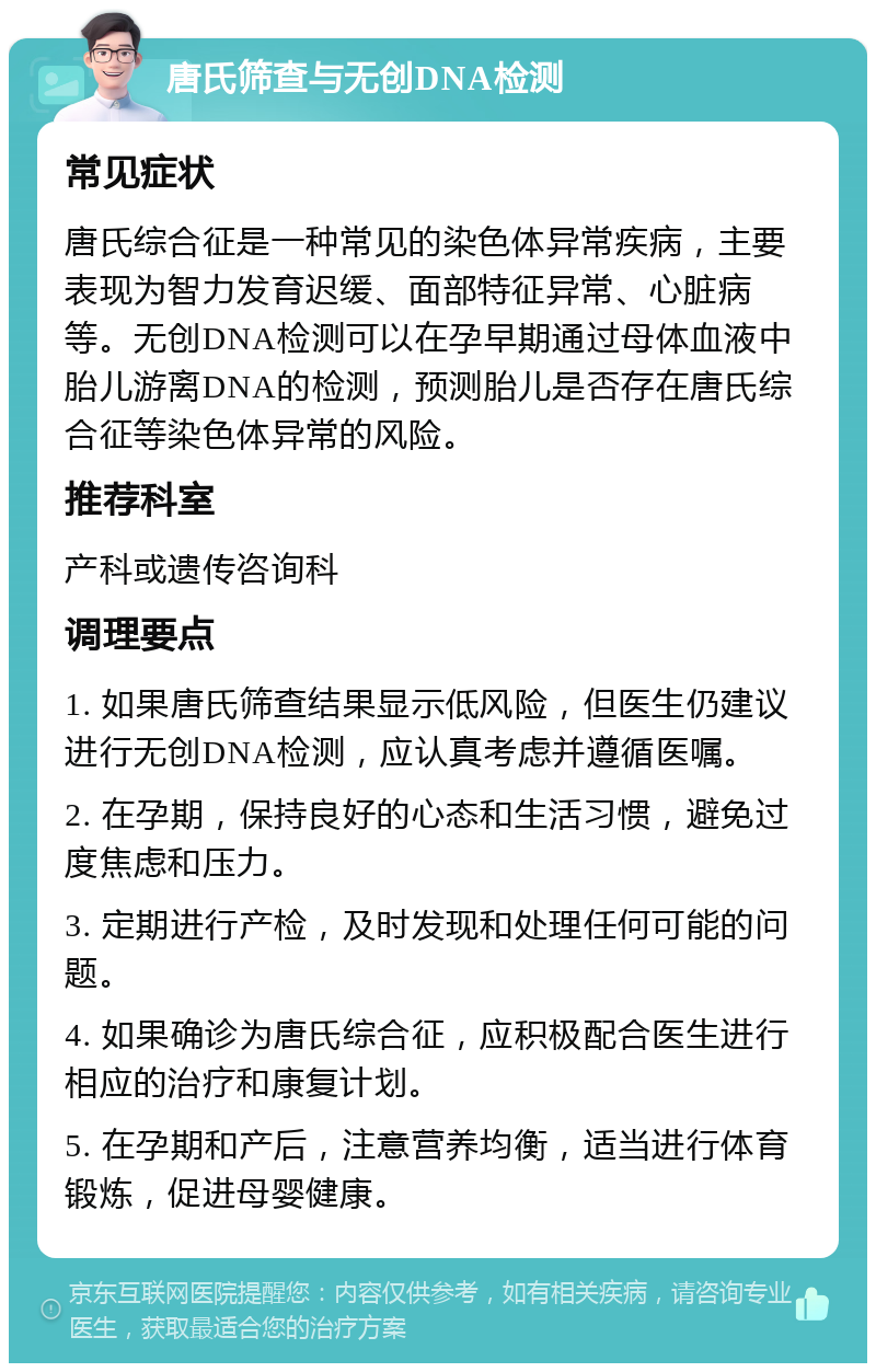 唐氏筛查与无创DNA检测 常见症状 唐氏综合征是一种常见的染色体异常疾病，主要表现为智力发育迟缓、面部特征异常、心脏病等。无创DNA检测可以在孕早期通过母体血液中胎儿游离DNA的检测，预测胎儿是否存在唐氏综合征等染色体异常的风险。 推荐科室 产科或遗传咨询科 调理要点 1. 如果唐氏筛查结果显示低风险，但医生仍建议进行无创DNA检测，应认真考虑并遵循医嘱。 2. 在孕期，保持良好的心态和生活习惯，避免过度焦虑和压力。 3. 定期进行产检，及时发现和处理任何可能的问题。 4. 如果确诊为唐氏综合征，应积极配合医生进行相应的治疗和康复计划。 5. 在孕期和产后，注意营养均衡，适当进行体育锻炼，促进母婴健康。