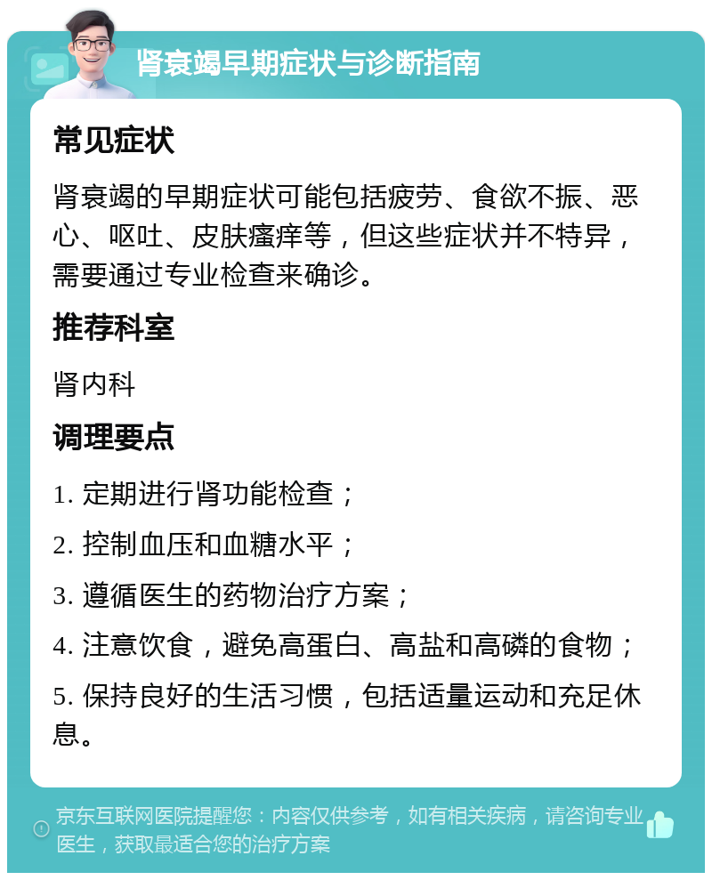 肾衰竭早期症状与诊断指南 常见症状 肾衰竭的早期症状可能包括疲劳、食欲不振、恶心、呕吐、皮肤瘙痒等，但这些症状并不特异，需要通过专业检查来确诊。 推荐科室 肾内科 调理要点 1. 定期进行肾功能检查； 2. 控制血压和血糖水平； 3. 遵循医生的药物治疗方案； 4. 注意饮食，避免高蛋白、高盐和高磷的食物； 5. 保持良好的生活习惯，包括适量运动和充足休息。