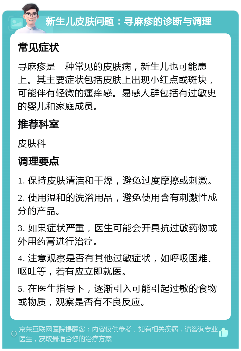 新生儿皮肤问题：寻麻疹的诊断与调理 常见症状 寻麻疹是一种常见的皮肤病，新生儿也可能患上。其主要症状包括皮肤上出现小红点或斑块，可能伴有轻微的瘙痒感。易感人群包括有过敏史的婴儿和家庭成员。 推荐科室 皮肤科 调理要点 1. 保持皮肤清洁和干燥，避免过度摩擦或刺激。 2. 使用温和的洗浴用品，避免使用含有刺激性成分的产品。 3. 如果症状严重，医生可能会开具抗过敏药物或外用药膏进行治疗。 4. 注意观察是否有其他过敏症状，如呼吸困难、呕吐等，若有应立即就医。 5. 在医生指导下，逐渐引入可能引起过敏的食物或物质，观察是否有不良反应。