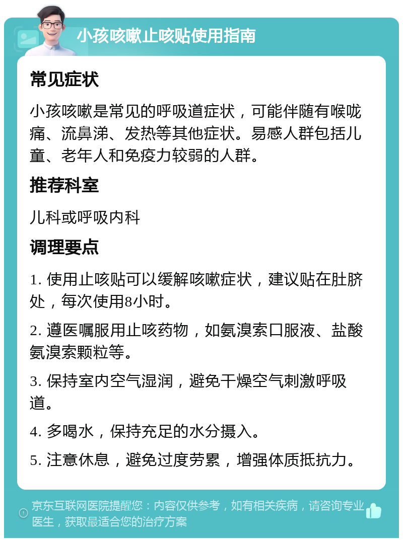 小孩咳嗽止咳贴使用指南 常见症状 小孩咳嗽是常见的呼吸道症状，可能伴随有喉咙痛、流鼻涕、发热等其他症状。易感人群包括儿童、老年人和免疫力较弱的人群。 推荐科室 儿科或呼吸内科 调理要点 1. 使用止咳贴可以缓解咳嗽症状，建议贴在肚脐处，每次使用8小时。 2. 遵医嘱服用止咳药物，如氨溴索口服液、盐酸氨溴索颗粒等。 3. 保持室内空气湿润，避免干燥空气刺激呼吸道。 4. 多喝水，保持充足的水分摄入。 5. 注意休息，避免过度劳累，增强体质抵抗力。