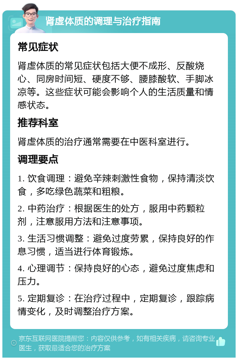 肾虚体质的调理与治疗指南 常见症状 肾虚体质的常见症状包括大便不成形、反酸烧心、同房时间短、硬度不够、腰膝酸软、手脚冰凉等。这些症状可能会影响个人的生活质量和情感状态。 推荐科室 肾虚体质的治疗通常需要在中医科室进行。 调理要点 1. 饮食调理：避免辛辣刺激性食物，保持清淡饮食，多吃绿色蔬菜和粗粮。 2. 中药治疗：根据医生的处方，服用中药颗粒剂，注意服用方法和注意事项。 3. 生活习惯调整：避免过度劳累，保持良好的作息习惯，适当进行体育锻炼。 4. 心理调节：保持良好的心态，避免过度焦虑和压力。 5. 定期复诊：在治疗过程中，定期复诊，跟踪病情变化，及时调整治疗方案。