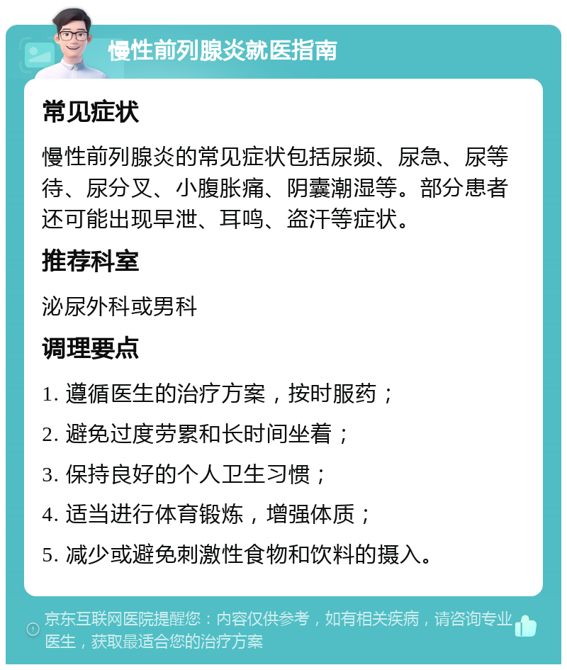 慢性前列腺炎就医指南 常见症状 慢性前列腺炎的常见症状包括尿频、尿急、尿等待、尿分叉、小腹胀痛、阴囊潮湿等。部分患者还可能出现早泄、耳鸣、盗汗等症状。 推荐科室 泌尿外科或男科 调理要点 1. 遵循医生的治疗方案，按时服药； 2. 避免过度劳累和长时间坐着； 3. 保持良好的个人卫生习惯； 4. 适当进行体育锻炼，增强体质； 5. 减少或避免刺激性食物和饮料的摄入。