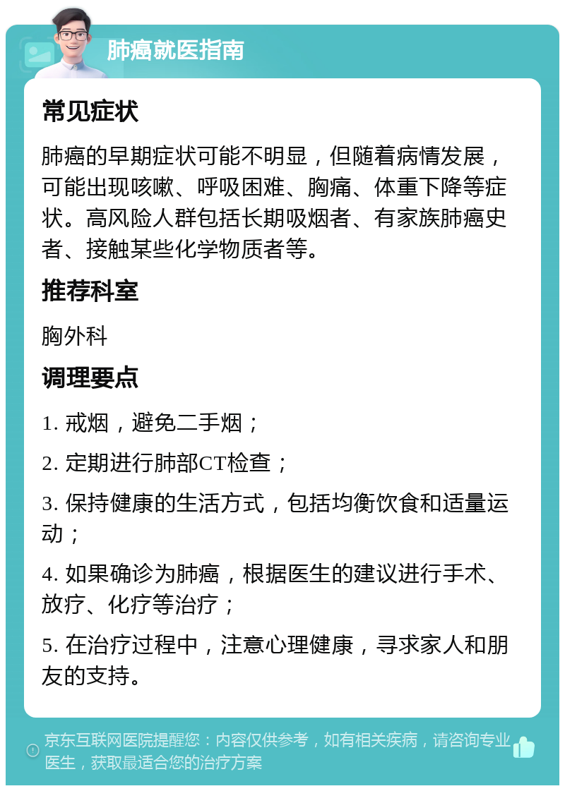 肺癌就医指南 常见症状 肺癌的早期症状可能不明显，但随着病情发展，可能出现咳嗽、呼吸困难、胸痛、体重下降等症状。高风险人群包括长期吸烟者、有家族肺癌史者、接触某些化学物质者等。 推荐科室 胸外科 调理要点 1. 戒烟，避免二手烟； 2. 定期进行肺部CT检查； 3. 保持健康的生活方式，包括均衡饮食和适量运动； 4. 如果确诊为肺癌，根据医生的建议进行手术、放疗、化疗等治疗； 5. 在治疗过程中，注意心理健康，寻求家人和朋友的支持。