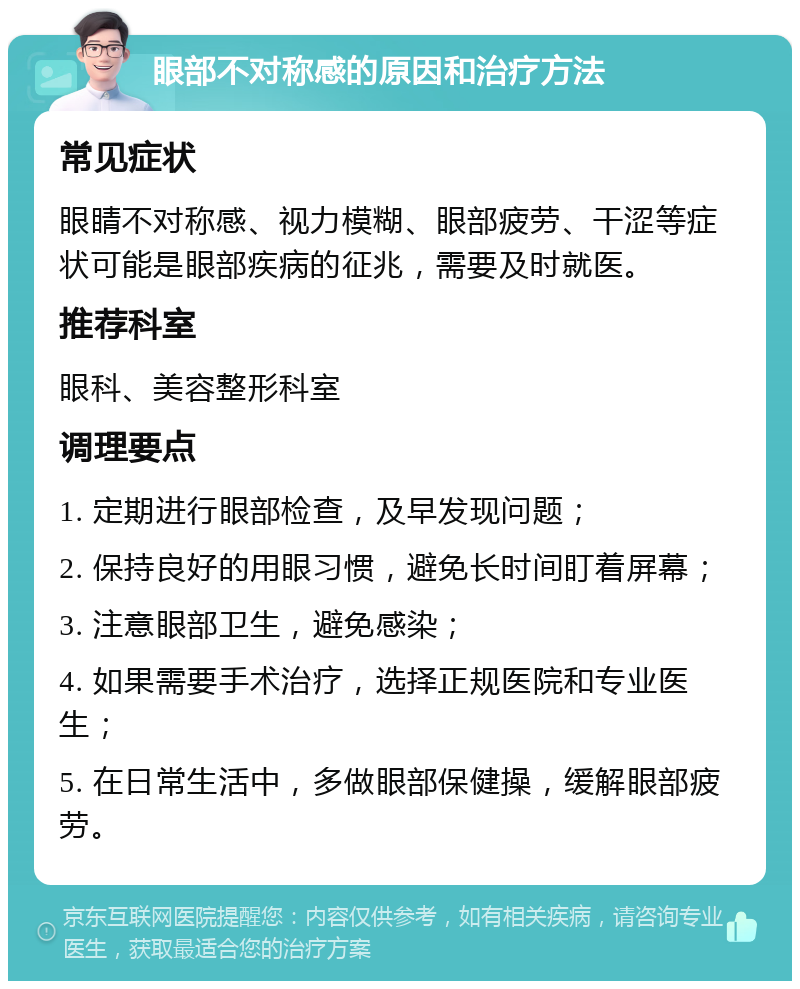 眼部不对称感的原因和治疗方法 常见症状 眼睛不对称感、视力模糊、眼部疲劳、干涩等症状可能是眼部疾病的征兆，需要及时就医。 推荐科室 眼科、美容整形科室 调理要点 1. 定期进行眼部检查，及早发现问题； 2. 保持良好的用眼习惯，避免长时间盯着屏幕； 3. 注意眼部卫生，避免感染； 4. 如果需要手术治疗，选择正规医院和专业医生； 5. 在日常生活中，多做眼部保健操，缓解眼部疲劳。