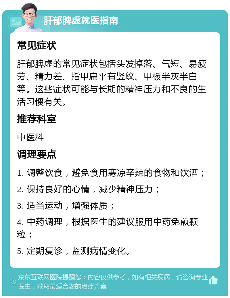 肝郁脾虚就医指南 常见症状 肝郁脾虚的常见症状包括头发掉落、气短、易疲劳、精力差、指甲扁平有竖纹、甲板半灰半白等。这些症状可能与长期的精神压力和不良的生活习惯有关。 推荐科室 中医科 调理要点 1. 调整饮食，避免食用寒凉辛辣的食物和饮酒； 2. 保持良好的心情，减少精神压力； 3. 适当运动，增强体质； 4. 中药调理，根据医生的建议服用中药免煎颗粒； 5. 定期复诊，监测病情变化。