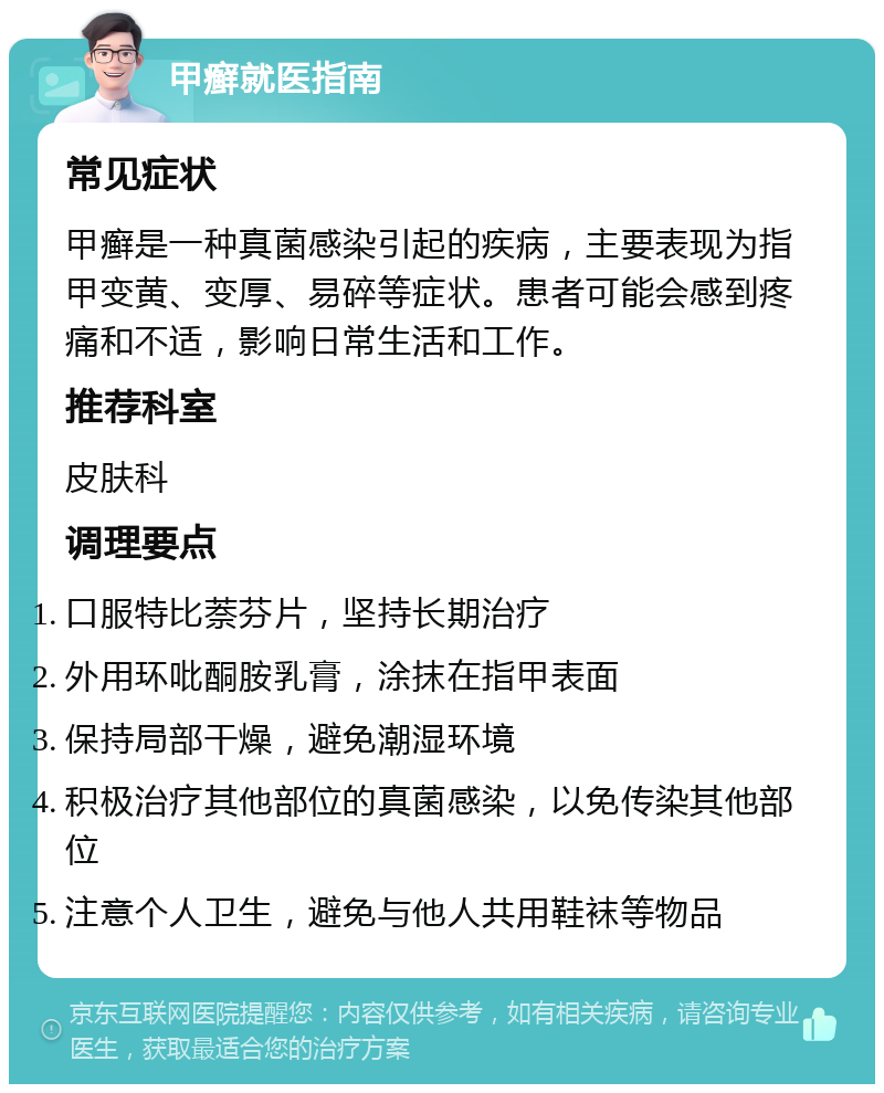 甲癣就医指南 常见症状 甲癣是一种真菌感染引起的疾病，主要表现为指甲变黄、变厚、易碎等症状。患者可能会感到疼痛和不适，影响日常生活和工作。 推荐科室 皮肤科 调理要点 口服特比萘芬片，坚持长期治疗 外用环吡酮胺乳膏，涂抹在指甲表面 保持局部干燥，避免潮湿环境 积极治疗其他部位的真菌感染，以免传染其他部位 注意个人卫生，避免与他人共用鞋袜等物品