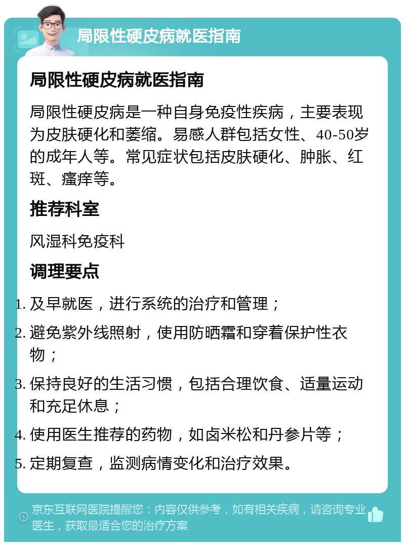 局限性硬皮病就医指南 局限性硬皮病就医指南 局限性硬皮病是一种自身免疫性疾病，主要表现为皮肤硬化和萎缩。易感人群包括女性、40-50岁的成年人等。常见症状包括皮肤硬化、肿胀、红斑、瘙痒等。 推荐科室 风湿科免疫科 调理要点 及早就医，进行系统的治疗和管理； 避免紫外线照射，使用防晒霜和穿着保护性衣物； 保持良好的生活习惯，包括合理饮食、适量运动和充足休息； 使用医生推荐的药物，如卤米松和丹参片等； 定期复查，监测病情变化和治疗效果。