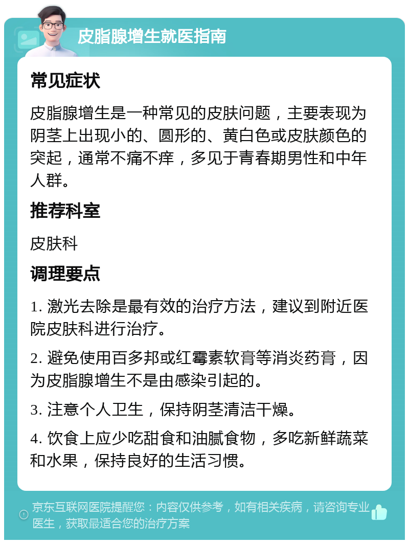 皮脂腺增生就医指南 常见症状 皮脂腺增生是一种常见的皮肤问题，主要表现为阴茎上出现小的、圆形的、黄白色或皮肤颜色的突起，通常不痛不痒，多见于青春期男性和中年人群。 推荐科室 皮肤科 调理要点 1. 激光去除是最有效的治疗方法，建议到附近医院皮肤科进行治疗。 2. 避免使用百多邦或红霉素软膏等消炎药膏，因为皮脂腺增生不是由感染引起的。 3. 注意个人卫生，保持阴茎清洁干燥。 4. 饮食上应少吃甜食和油腻食物，多吃新鲜蔬菜和水果，保持良好的生活习惯。