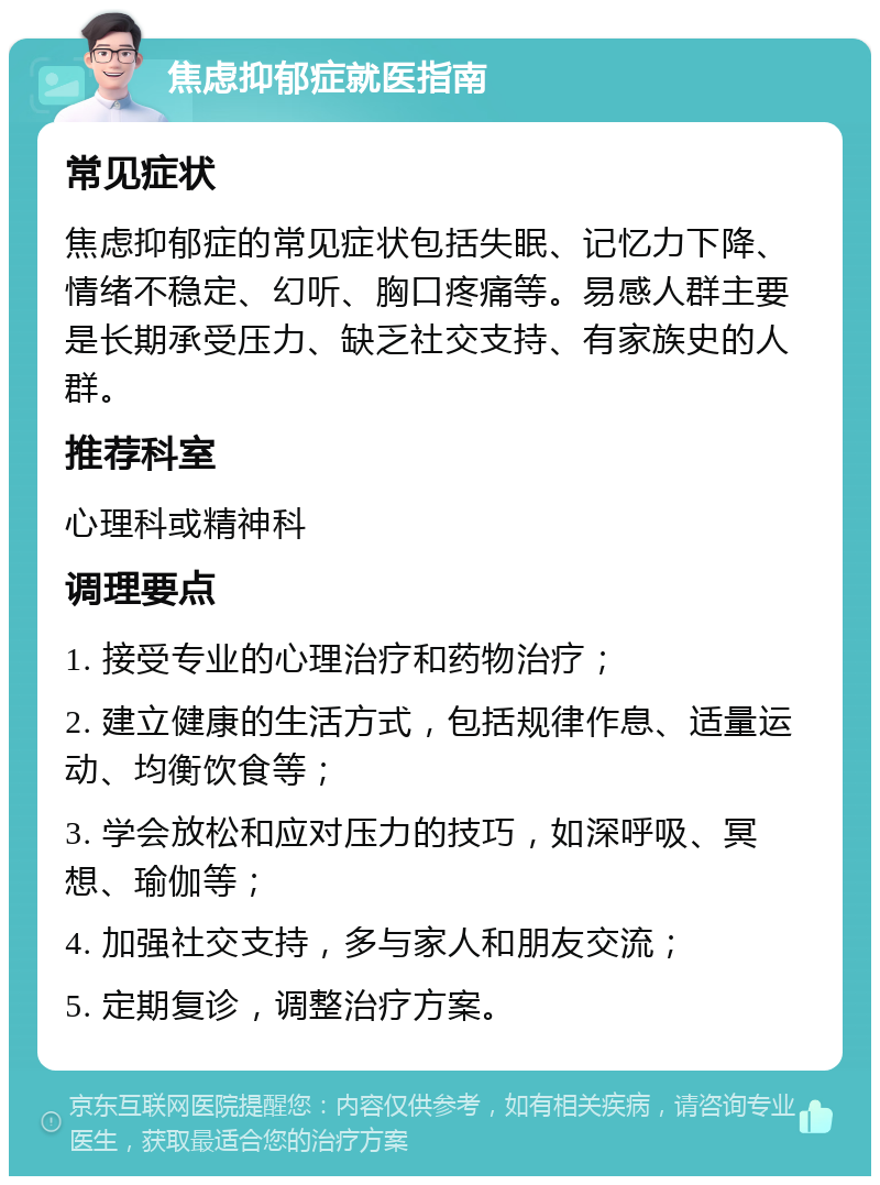 焦虑抑郁症就医指南 常见症状 焦虑抑郁症的常见症状包括失眠、记忆力下降、情绪不稳定、幻听、胸口疼痛等。易感人群主要是长期承受压力、缺乏社交支持、有家族史的人群。 推荐科室 心理科或精神科 调理要点 1. 接受专业的心理治疗和药物治疗； 2. 建立健康的生活方式，包括规律作息、适量运动、均衡饮食等； 3. 学会放松和应对压力的技巧，如深呼吸、冥想、瑜伽等； 4. 加强社交支持，多与家人和朋友交流； 5. 定期复诊，调整治疗方案。