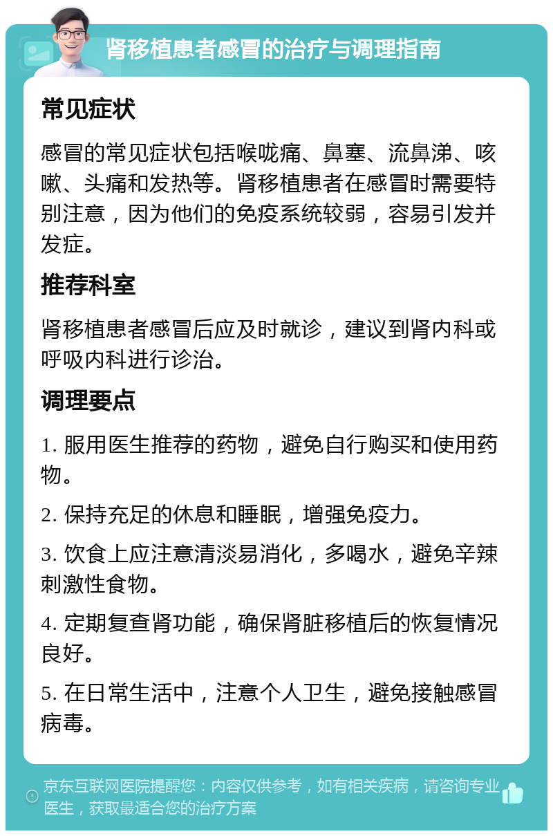 肾移植患者感冒的治疗与调理指南 常见症状 感冒的常见症状包括喉咙痛、鼻塞、流鼻涕、咳嗽、头痛和发热等。肾移植患者在感冒时需要特别注意，因为他们的免疫系统较弱，容易引发并发症。 推荐科室 肾移植患者感冒后应及时就诊，建议到肾内科或呼吸内科进行诊治。 调理要点 1. 服用医生推荐的药物，避免自行购买和使用药物。 2. 保持充足的休息和睡眠，增强免疫力。 3. 饮食上应注意清淡易消化，多喝水，避免辛辣刺激性食物。 4. 定期复查肾功能，确保肾脏移植后的恢复情况良好。 5. 在日常生活中，注意个人卫生，避免接触感冒病毒。