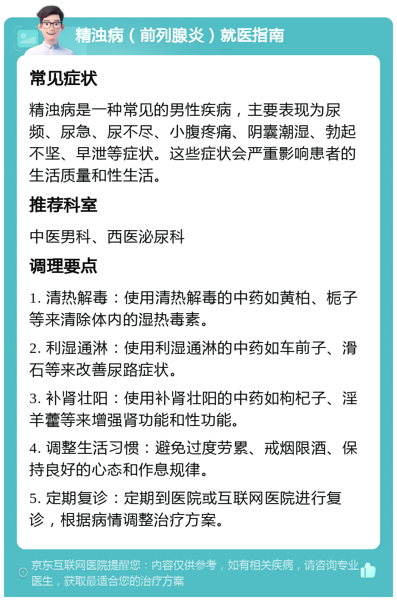 精浊病（前列腺炎）就医指南 常见症状 精浊病是一种常见的男性疾病，主要表现为尿频、尿急、尿不尽、小腹疼痛、阴囊潮湿、勃起不坚、早泄等症状。这些症状会严重影响患者的生活质量和性生活。 推荐科室 中医男科、西医泌尿科 调理要点 1. 清热解毒：使用清热解毒的中药如黄柏、栀子等来清除体内的湿热毒素。 2. 利湿通淋：使用利湿通淋的中药如车前子、滑石等来改善尿路症状。 3. 补肾壮阳：使用补肾壮阳的中药如枸杞子、淫羊藿等来增强肾功能和性功能。 4. 调整生活习惯：避免过度劳累、戒烟限酒、保持良好的心态和作息规律。 5. 定期复诊：定期到医院或互联网医院进行复诊，根据病情调整治疗方案。