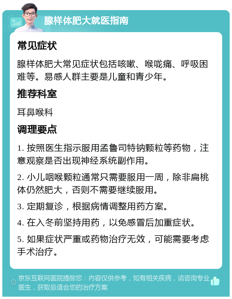 腺样体肥大就医指南 常见症状 腺样体肥大常见症状包括咳嗽、喉咙痛、呼吸困难等。易感人群主要是儿童和青少年。 推荐科室 耳鼻喉科 调理要点 1. 按照医生指示服用孟鲁司特钠颗粒等药物，注意观察是否出现神经系统副作用。 2. 小儿咽喉颗粒通常只需要服用一周，除非扁桃体仍然肥大，否则不需要继续服用。 3. 定期复诊，根据病情调整用药方案。 4. 在入冬前坚持用药，以免感冒后加重症状。 5. 如果症状严重或药物治疗无效，可能需要考虑手术治疗。