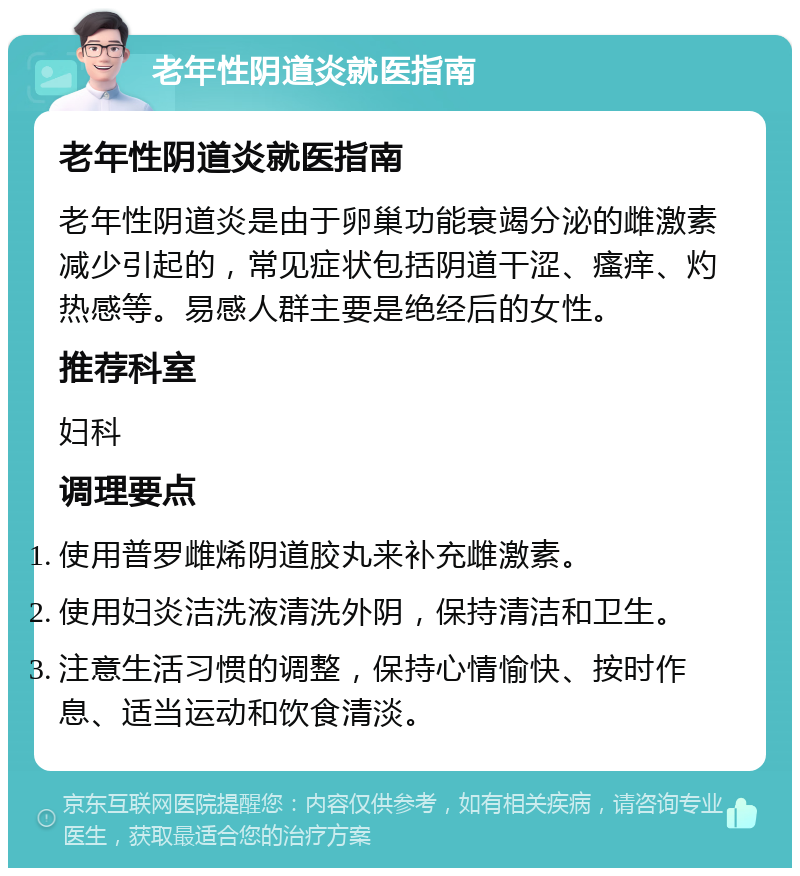 老年性阴道炎就医指南 老年性阴道炎就医指南 老年性阴道炎是由于卵巢功能衰竭分泌的雌激素减少引起的，常见症状包括阴道干涩、瘙痒、灼热感等。易感人群主要是绝经后的女性。 推荐科室 妇科 调理要点 使用普罗雌烯阴道胶丸来补充雌激素。 使用妇炎洁洗液清洗外阴，保持清洁和卫生。 注意生活习惯的调整，保持心情愉快、按时作息、适当运动和饮食清淡。