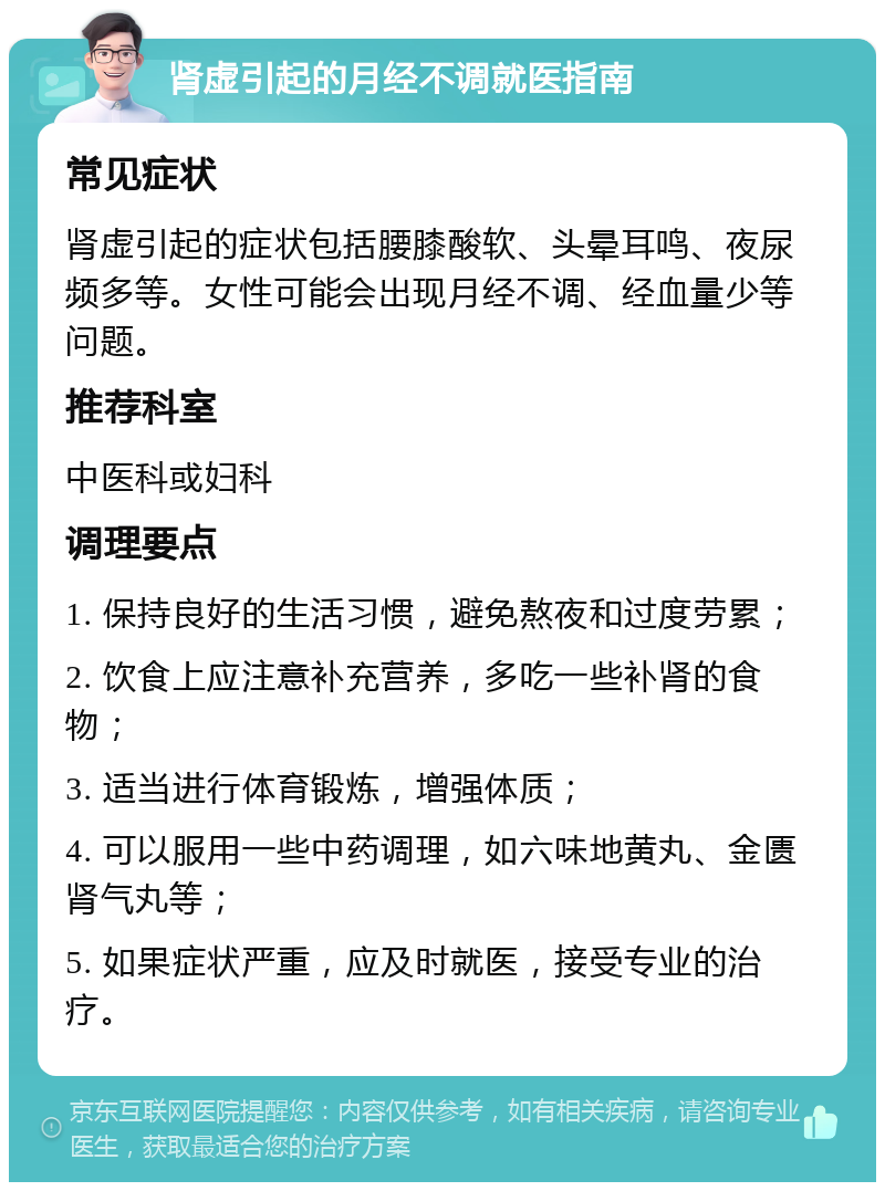 肾虚引起的月经不调就医指南 常见症状 肾虚引起的症状包括腰膝酸软、头晕耳鸣、夜尿频多等。女性可能会出现月经不调、经血量少等问题。 推荐科室 中医科或妇科 调理要点 1. 保持良好的生活习惯，避免熬夜和过度劳累； 2. 饮食上应注意补充营养，多吃一些补肾的食物； 3. 适当进行体育锻炼，增强体质； 4. 可以服用一些中药调理，如六味地黄丸、金匮肾气丸等； 5. 如果症状严重，应及时就医，接受专业的治疗。