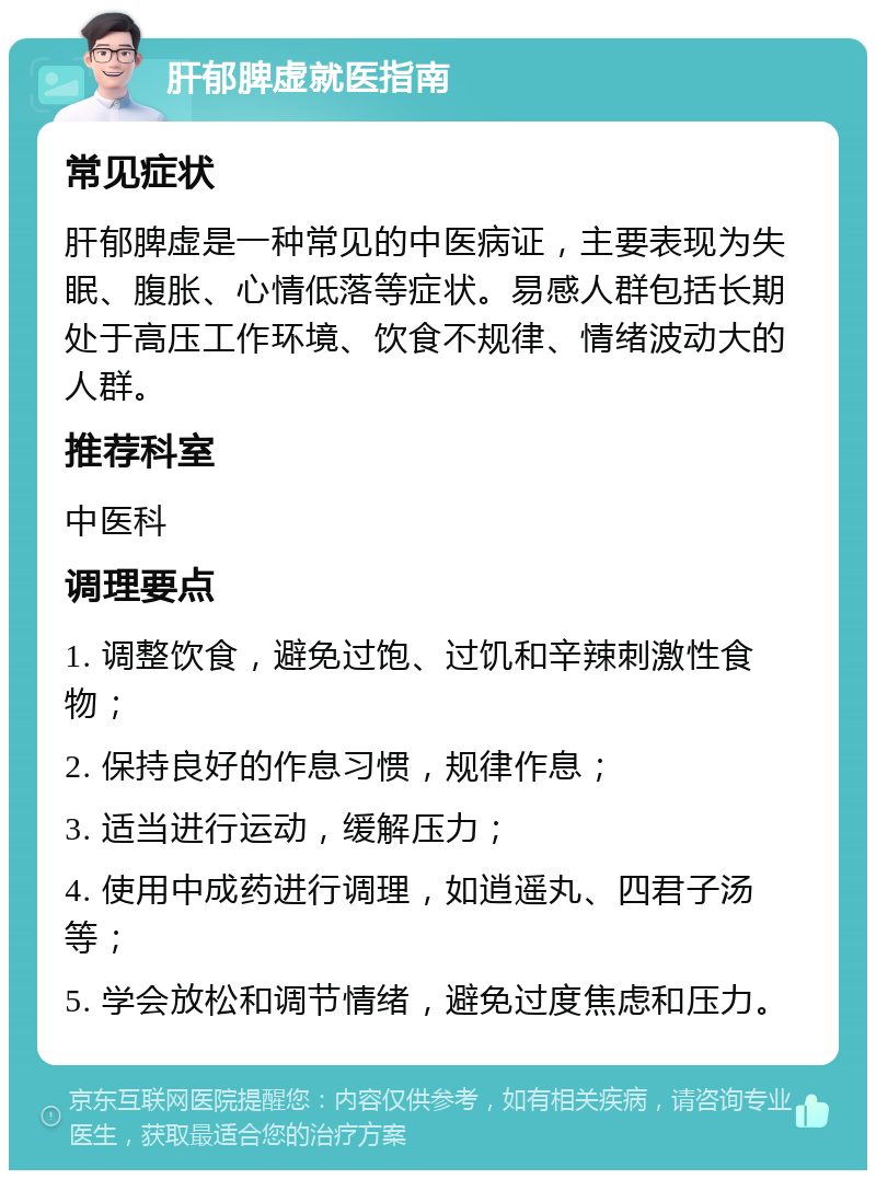 肝郁脾虚就医指南 常见症状 肝郁脾虚是一种常见的中医病证，主要表现为失眠、腹胀、心情低落等症状。易感人群包括长期处于高压工作环境、饮食不规律、情绪波动大的人群。 推荐科室 中医科 调理要点 1. 调整饮食，避免过饱、过饥和辛辣刺激性食物； 2. 保持良好的作息习惯，规律作息； 3. 适当进行运动，缓解压力； 4. 使用中成药进行调理，如逍遥丸、四君子汤等； 5. 学会放松和调节情绪，避免过度焦虑和压力。