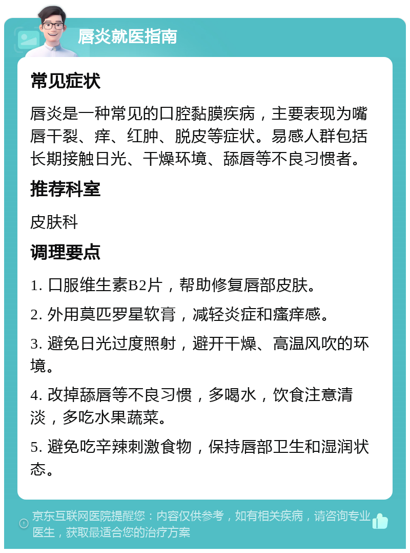 唇炎就医指南 常见症状 唇炎是一种常见的口腔黏膜疾病，主要表现为嘴唇干裂、痒、红肿、脱皮等症状。易感人群包括长期接触日光、干燥环境、舔唇等不良习惯者。 推荐科室 皮肤科 调理要点 1. 口服维生素B2片，帮助修复唇部皮肤。 2. 外用莫匹罗星软膏，减轻炎症和瘙痒感。 3. 避免日光过度照射，避开干燥、高温风吹的环境。 4. 改掉舔唇等不良习惯，多喝水，饮食注意清淡，多吃水果蔬菜。 5. 避免吃辛辣刺激食物，保持唇部卫生和湿润状态。