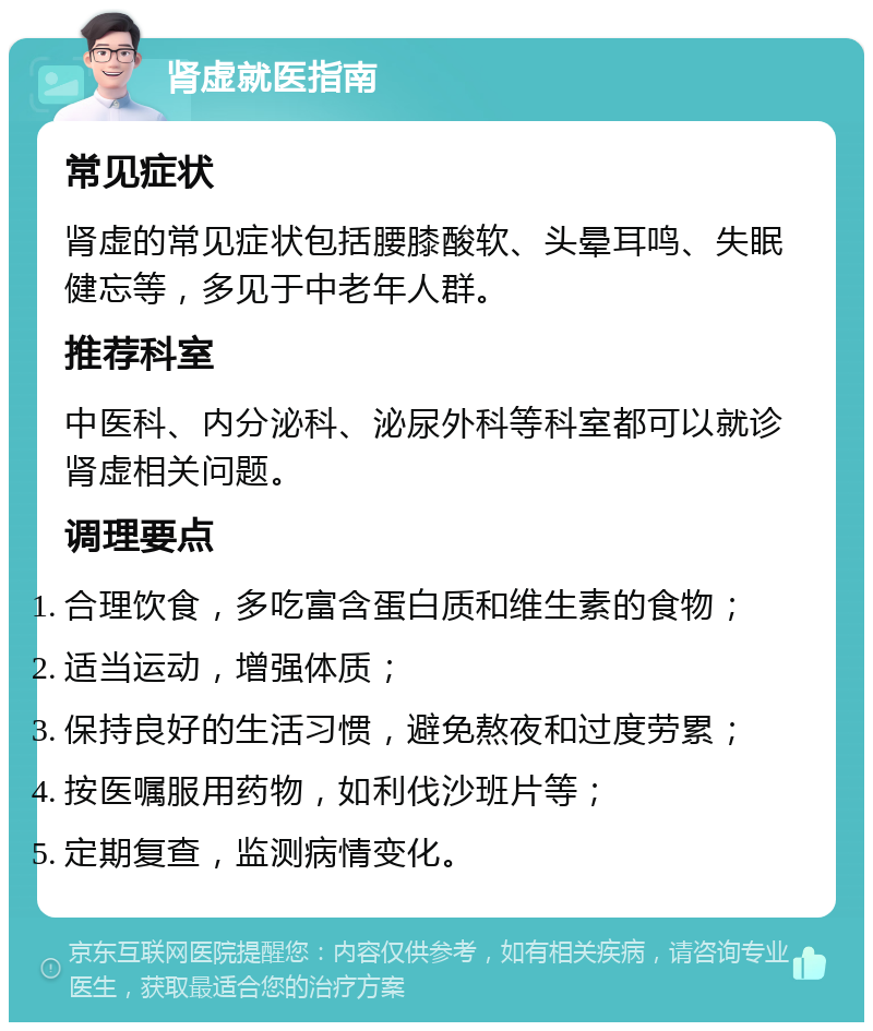 肾虚就医指南 常见症状 肾虚的常见症状包括腰膝酸软、头晕耳鸣、失眠健忘等，多见于中老年人群。 推荐科室 中医科、内分泌科、泌尿外科等科室都可以就诊肾虚相关问题。 调理要点 合理饮食，多吃富含蛋白质和维生素的食物； 适当运动，增强体质； 保持良好的生活习惯，避免熬夜和过度劳累； 按医嘱服用药物，如利伐沙班片等； 定期复查，监测病情变化。