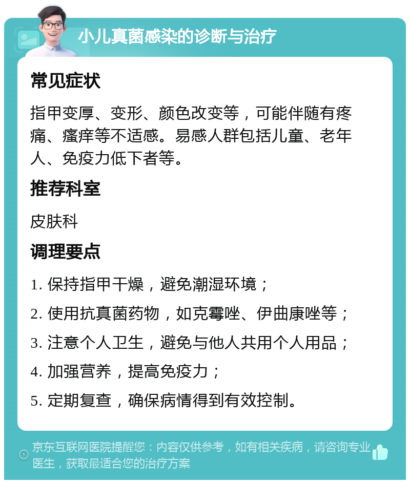 小儿真菌感染的诊断与治疗 常见症状 指甲变厚、变形、颜色改变等，可能伴随有疼痛、瘙痒等不适感。易感人群包括儿童、老年人、免疫力低下者等。 推荐科室 皮肤科 调理要点 1. 保持指甲干燥，避免潮湿环境； 2. 使用抗真菌药物，如克霉唑、伊曲康唑等； 3. 注意个人卫生，避免与他人共用个人用品； 4. 加强营养，提高免疫力； 5. 定期复查，确保病情得到有效控制。