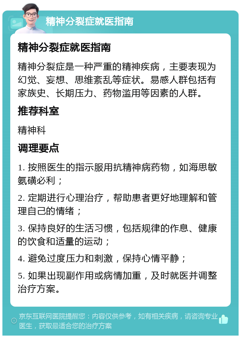 精神分裂症就医指南 精神分裂症就医指南 精神分裂症是一种严重的精神疾病，主要表现为幻觉、妄想、思维紊乱等症状。易感人群包括有家族史、长期压力、药物滥用等因素的人群。 推荐科室 精神科 调理要点 1. 按照医生的指示服用抗精神病药物，如海思敏氨磺必利； 2. 定期进行心理治疗，帮助患者更好地理解和管理自己的情绪； 3. 保持良好的生活习惯，包括规律的作息、健康的饮食和适量的运动； 4. 避免过度压力和刺激，保持心情平静； 5. 如果出现副作用或病情加重，及时就医并调整治疗方案。