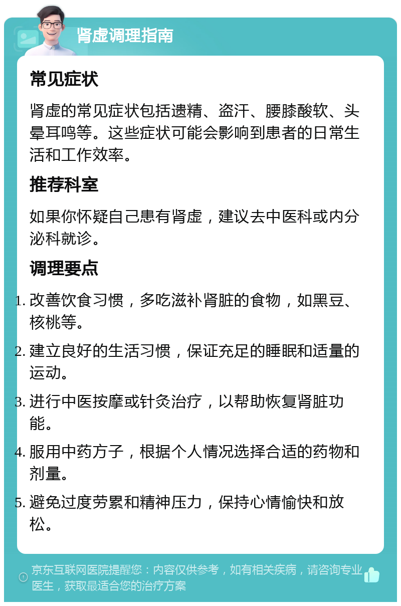 肾虚调理指南 常见症状 肾虚的常见症状包括遗精、盗汗、腰膝酸软、头晕耳鸣等。这些症状可能会影响到患者的日常生活和工作效率。 推荐科室 如果你怀疑自己患有肾虚，建议去中医科或内分泌科就诊。 调理要点 改善饮食习惯，多吃滋补肾脏的食物，如黑豆、核桃等。 建立良好的生活习惯，保证充足的睡眠和适量的运动。 进行中医按摩或针灸治疗，以帮助恢复肾脏功能。 服用中药方子，根据个人情况选择合适的药物和剂量。 避免过度劳累和精神压力，保持心情愉快和放松。