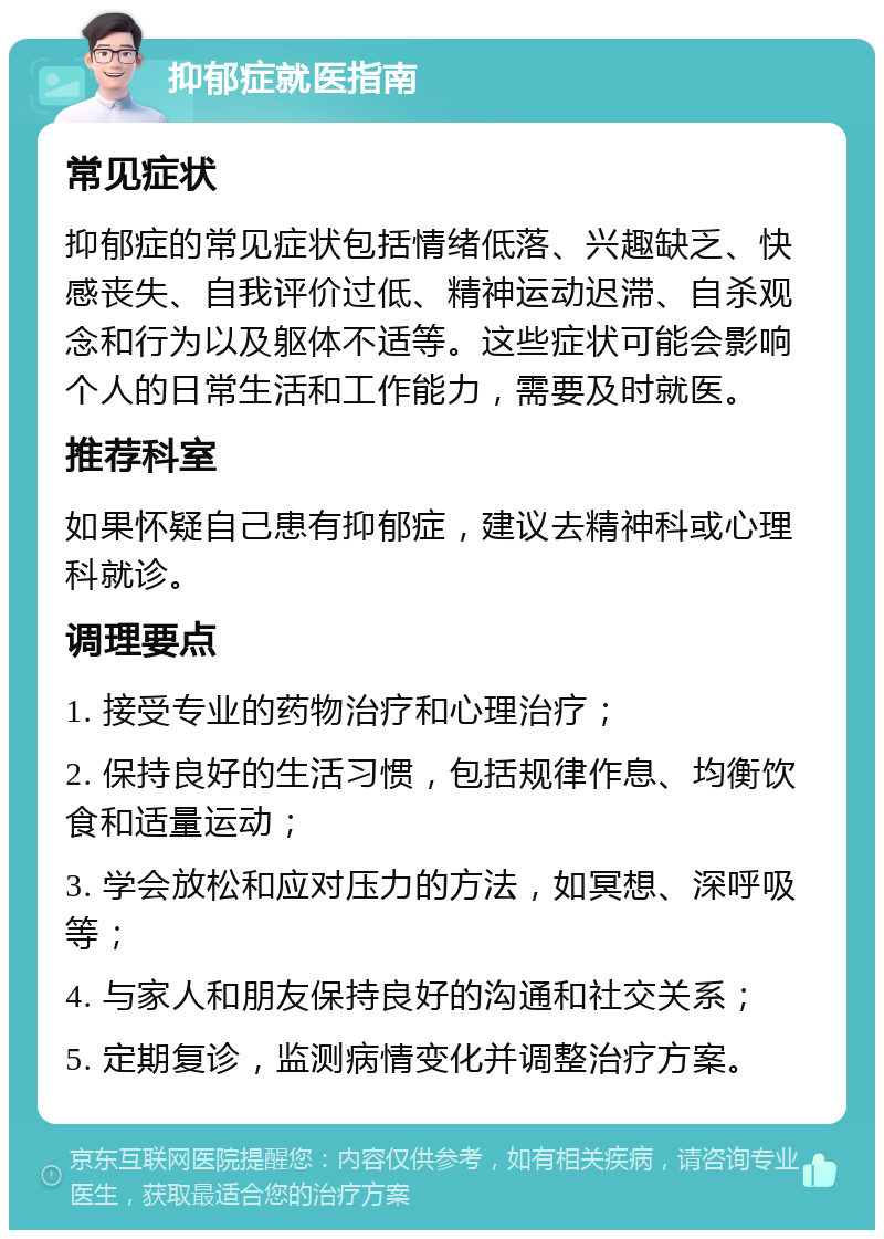 抑郁症就医指南 常见症状 抑郁症的常见症状包括情绪低落、兴趣缺乏、快感丧失、自我评价过低、精神运动迟滞、自杀观念和行为以及躯体不适等。这些症状可能会影响个人的日常生活和工作能力，需要及时就医。 推荐科室 如果怀疑自己患有抑郁症，建议去精神科或心理科就诊。 调理要点 1. 接受专业的药物治疗和心理治疗； 2. 保持良好的生活习惯，包括规律作息、均衡饮食和适量运动； 3. 学会放松和应对压力的方法，如冥想、深呼吸等； 4. 与家人和朋友保持良好的沟通和社交关系； 5. 定期复诊，监测病情变化并调整治疗方案。