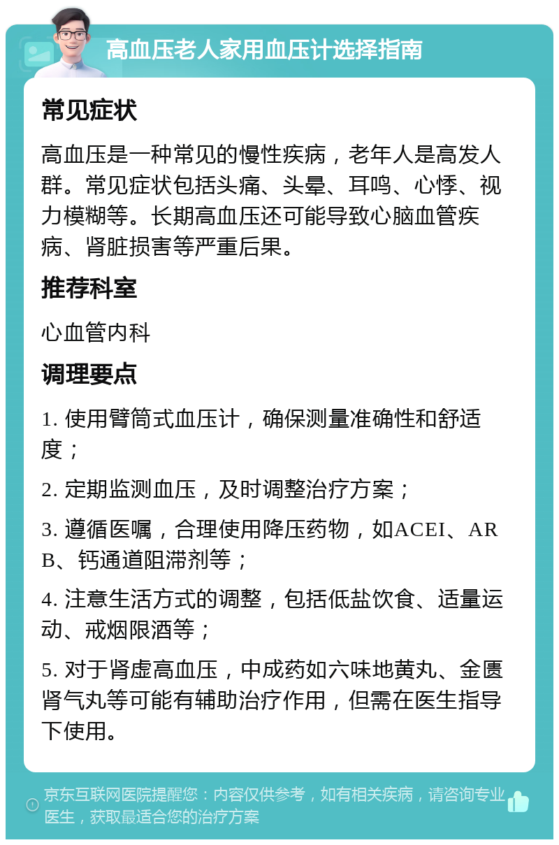 高血压老人家用血压计选择指南 常见症状 高血压是一种常见的慢性疾病，老年人是高发人群。常见症状包括头痛、头晕、耳鸣、心悸、视力模糊等。长期高血压还可能导致心脑血管疾病、肾脏损害等严重后果。 推荐科室 心血管内科 调理要点 1. 使用臂筒式血压计，确保测量准确性和舒适度； 2. 定期监测血压，及时调整治疗方案； 3. 遵循医嘱，合理使用降压药物，如ACEI、ARB、钙通道阻滞剂等； 4. 注意生活方式的调整，包括低盐饮食、适量运动、戒烟限酒等； 5. 对于肾虚高血压，中成药如六味地黄丸、金匮肾气丸等可能有辅助治疗作用，但需在医生指导下使用。