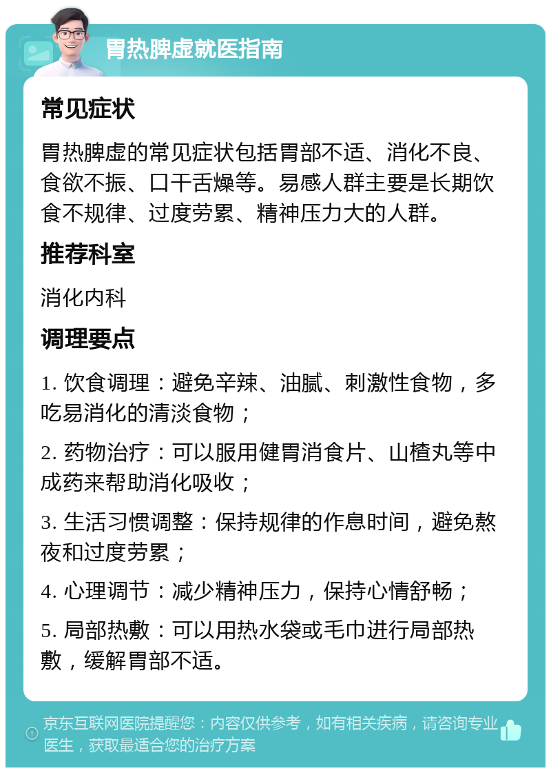 胃热脾虚就医指南 常见症状 胃热脾虚的常见症状包括胃部不适、消化不良、食欲不振、口干舌燥等。易感人群主要是长期饮食不规律、过度劳累、精神压力大的人群。 推荐科室 消化内科 调理要点 1. 饮食调理：避免辛辣、油腻、刺激性食物，多吃易消化的清淡食物； 2. 药物治疗：可以服用健胃消食片、山楂丸等中成药来帮助消化吸收； 3. 生活习惯调整：保持规律的作息时间，避免熬夜和过度劳累； 4. 心理调节：减少精神压力，保持心情舒畅； 5. 局部热敷：可以用热水袋或毛巾进行局部热敷，缓解胃部不适。