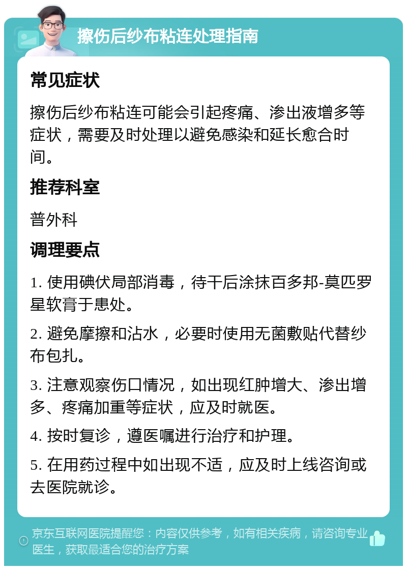 擦伤后纱布粘连处理指南 常见症状 擦伤后纱布粘连可能会引起疼痛、渗出液增多等症状，需要及时处理以避免感染和延长愈合时间。 推荐科室 普外科 调理要点 1. 使用碘伏局部消毒，待干后涂抹百多邦-莫匹罗星软膏于患处。 2. 避免摩擦和沾水，必要时使用无菌敷贴代替纱布包扎。 3. 注意观察伤口情况，如出现红肿增大、渗出增多、疼痛加重等症状，应及时就医。 4. 按时复诊，遵医嘱进行治疗和护理。 5. 在用药过程中如出现不适，应及时上线咨询或去医院就诊。