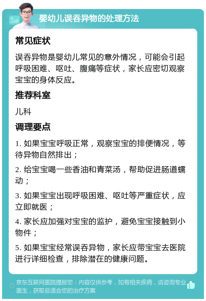 婴幼儿误吞异物的处理方法 常见症状 误吞异物是婴幼儿常见的意外情况，可能会引起呼吸困难、呕吐、腹痛等症状，家长应密切观察宝宝的身体反应。 推荐科室 儿科 调理要点 1. 如果宝宝呼吸正常，观察宝宝的排便情况，等待异物自然排出； 2. 给宝宝喝一些香油和青菜汤，帮助促进肠道蠕动； 3. 如果宝宝出现呼吸困难、呕吐等严重症状，应立即就医； 4. 家长应加强对宝宝的监护，避免宝宝接触到小物件； 5. 如果宝宝经常误吞异物，家长应带宝宝去医院进行详细检查，排除潜在的健康问题。