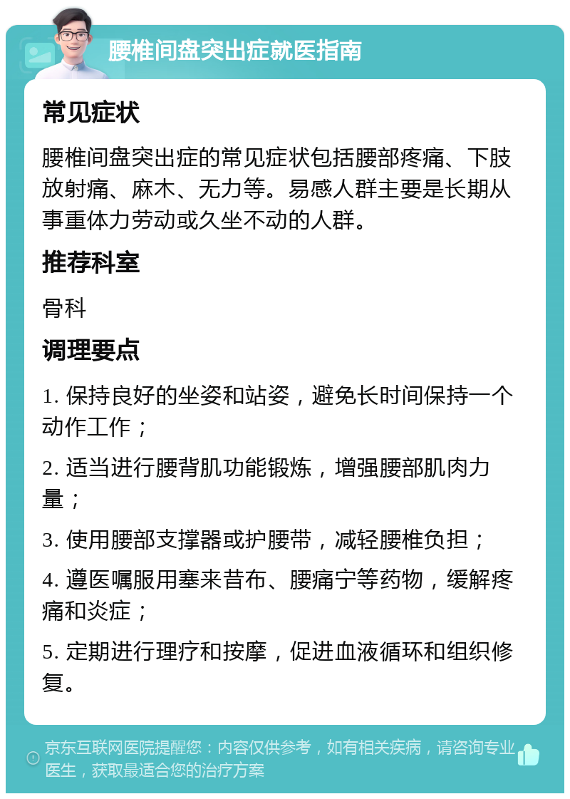 腰椎间盘突出症就医指南 常见症状 腰椎间盘突出症的常见症状包括腰部疼痛、下肢放射痛、麻木、无力等。易感人群主要是长期从事重体力劳动或久坐不动的人群。 推荐科室 骨科 调理要点 1. 保持良好的坐姿和站姿，避免长时间保持一个动作工作； 2. 适当进行腰背肌功能锻炼，增强腰部肌肉力量； 3. 使用腰部支撑器或护腰带，减轻腰椎负担； 4. 遵医嘱服用塞来昔布、腰痛宁等药物，缓解疼痛和炎症； 5. 定期进行理疗和按摩，促进血液循环和组织修复。