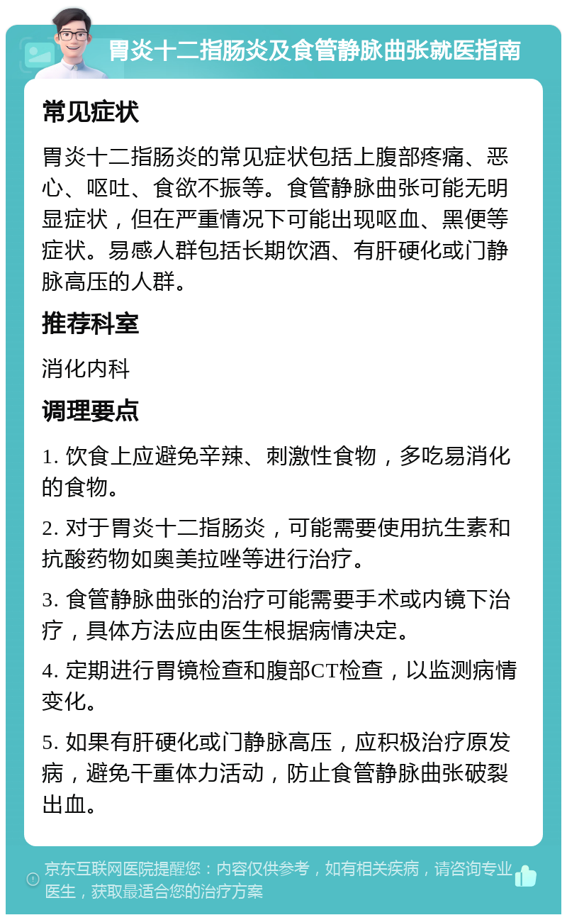 胃炎十二指肠炎及食管静脉曲张就医指南 常见症状 胃炎十二指肠炎的常见症状包括上腹部疼痛、恶心、呕吐、食欲不振等。食管静脉曲张可能无明显症状，但在严重情况下可能出现呕血、黑便等症状。易感人群包括长期饮酒、有肝硬化或门静脉高压的人群。 推荐科室 消化内科 调理要点 1. 饮食上应避免辛辣、刺激性食物，多吃易消化的食物。 2. 对于胃炎十二指肠炎，可能需要使用抗生素和抗酸药物如奥美拉唑等进行治疗。 3. 食管静脉曲张的治疗可能需要手术或内镜下治疗，具体方法应由医生根据病情决定。 4. 定期进行胃镜检查和腹部CT检查，以监测病情变化。 5. 如果有肝硬化或门静脉高压，应积极治疗原发病，避免干重体力活动，防止食管静脉曲张破裂出血。