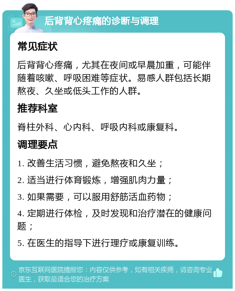 后背背心疼痛的诊断与调理 常见症状 后背背心疼痛，尤其在夜间或早晨加重，可能伴随着咳嗽、呼吸困难等症状。易感人群包括长期熬夜、久坐或低头工作的人群。 推荐科室 脊柱外科、心内科、呼吸内科或康复科。 调理要点 1. 改善生活习惯，避免熬夜和久坐； 2. 适当进行体育锻炼，增强肌肉力量； 3. 如果需要，可以服用舒筋活血药物； 4. 定期进行体检，及时发现和治疗潜在的健康问题； 5. 在医生的指导下进行理疗或康复训练。