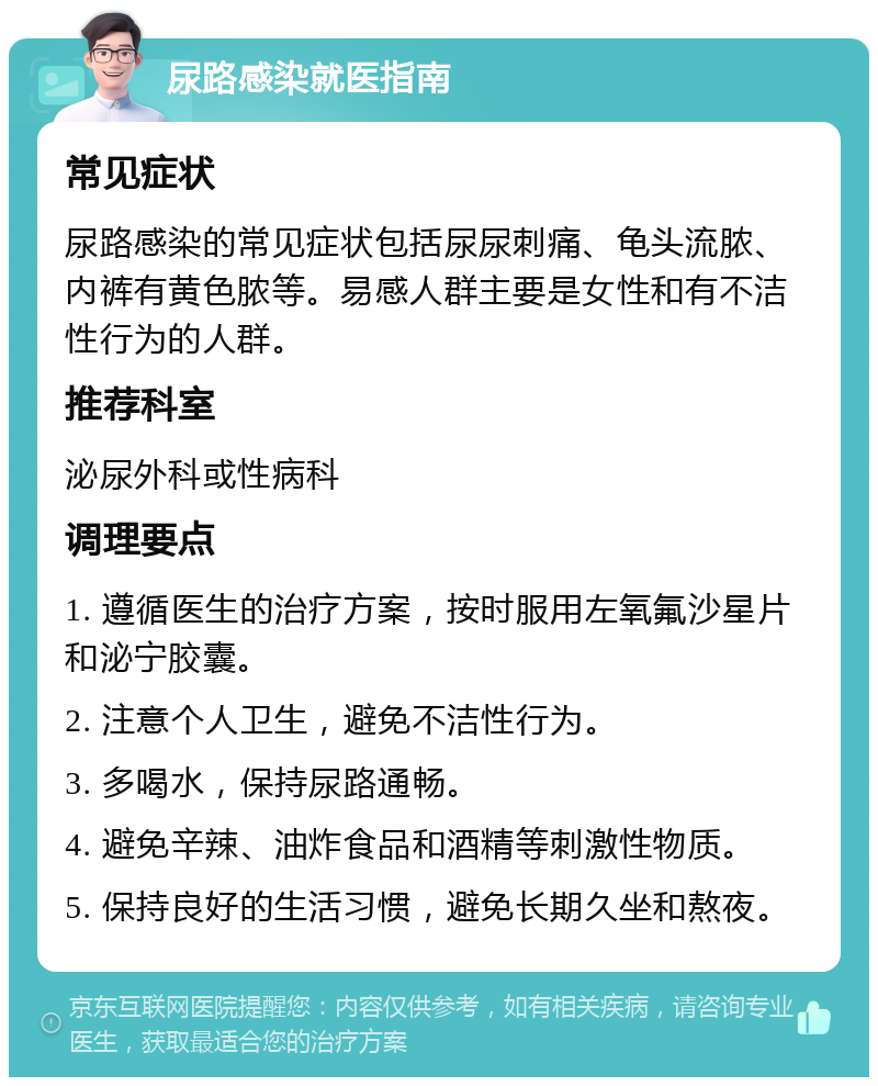 尿路感染就医指南 常见症状 尿路感染的常见症状包括尿尿刺痛、龟头流脓、内裤有黄色脓等。易感人群主要是女性和有不洁性行为的人群。 推荐科室 泌尿外科或性病科 调理要点 1. 遵循医生的治疗方案，按时服用左氧氟沙星片和泌宁胶囊。 2. 注意个人卫生，避免不洁性行为。 3. 多喝水，保持尿路通畅。 4. 避免辛辣、油炸食品和酒精等刺激性物质。 5. 保持良好的生活习惯，避免长期久坐和熬夜。