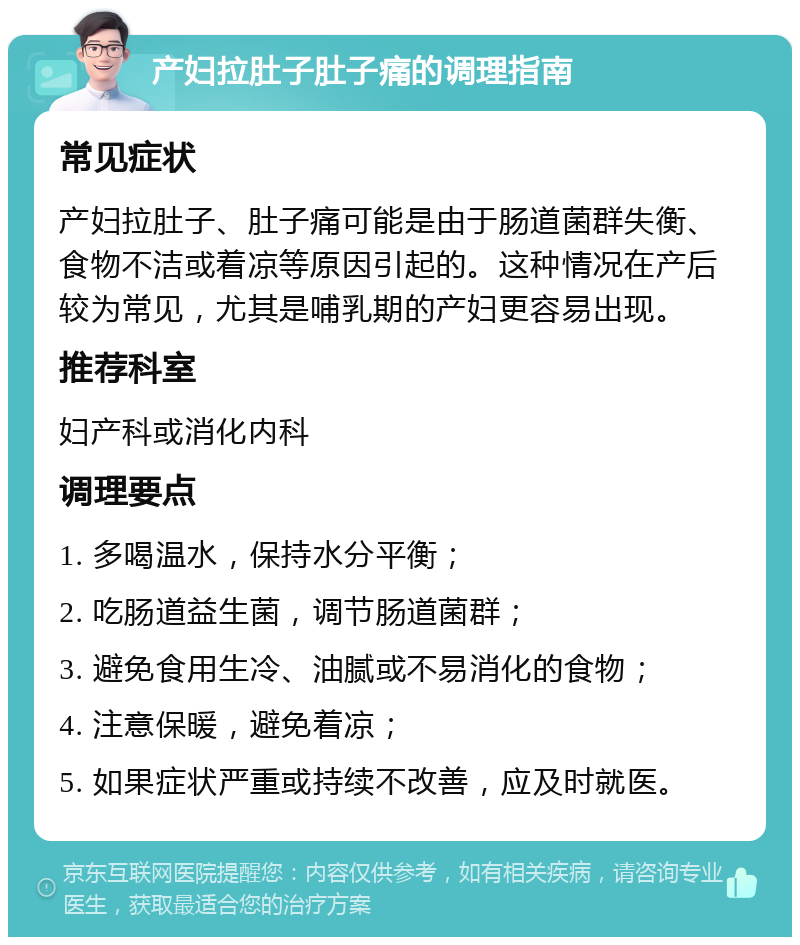 产妇拉肚子肚子痛的调理指南 常见症状 产妇拉肚子、肚子痛可能是由于肠道菌群失衡、食物不洁或着凉等原因引起的。这种情况在产后较为常见，尤其是哺乳期的产妇更容易出现。 推荐科室 妇产科或消化内科 调理要点 1. 多喝温水，保持水分平衡； 2. 吃肠道益生菌，调节肠道菌群； 3. 避免食用生冷、油腻或不易消化的食物； 4. 注意保暖，避免着凉； 5. 如果症状严重或持续不改善，应及时就医。