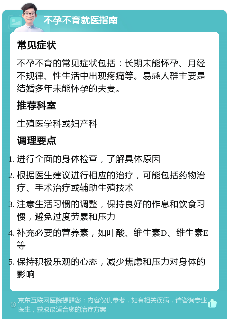 不孕不育就医指南 常见症状 不孕不育的常见症状包括：长期未能怀孕、月经不规律、性生活中出现疼痛等。易感人群主要是结婚多年未能怀孕的夫妻。 推荐科室 生殖医学科或妇产科 调理要点 进行全面的身体检查，了解具体原因 根据医生建议进行相应的治疗，可能包括药物治疗、手术治疗或辅助生殖技术 注意生活习惯的调整，保持良好的作息和饮食习惯，避免过度劳累和压力 补充必要的营养素，如叶酸、维生素D、维生素E等 保持积极乐观的心态，减少焦虑和压力对身体的影响