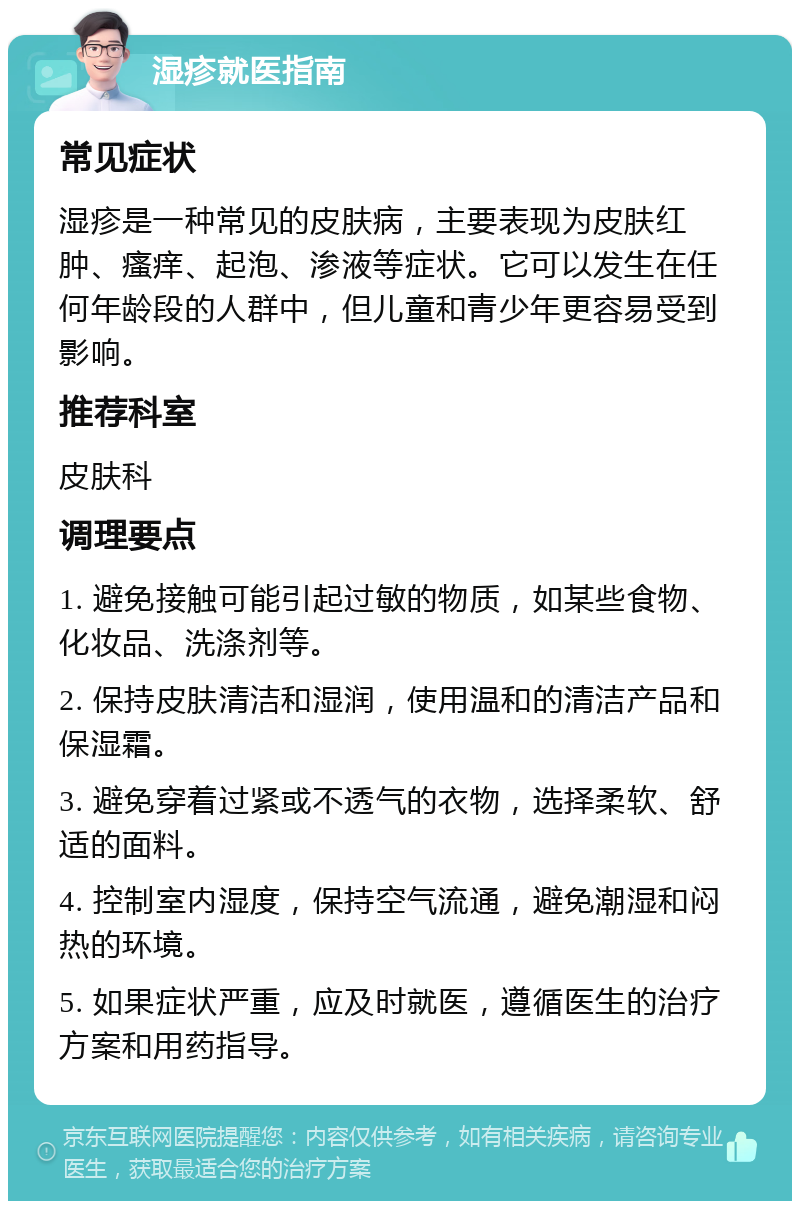 湿疹就医指南 常见症状 湿疹是一种常见的皮肤病，主要表现为皮肤红肿、瘙痒、起泡、渗液等症状。它可以发生在任何年龄段的人群中，但儿童和青少年更容易受到影响。 推荐科室 皮肤科 调理要点 1. 避免接触可能引起过敏的物质，如某些食物、化妆品、洗涤剂等。 2. 保持皮肤清洁和湿润，使用温和的清洁产品和保湿霜。 3. 避免穿着过紧或不透气的衣物，选择柔软、舒适的面料。 4. 控制室内湿度，保持空气流通，避免潮湿和闷热的环境。 5. 如果症状严重，应及时就医，遵循医生的治疗方案和用药指导。