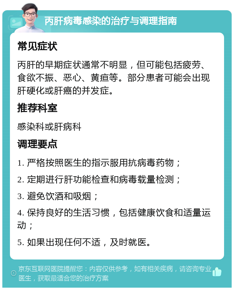 丙肝病毒感染的治疗与调理指南 常见症状 丙肝的早期症状通常不明显，但可能包括疲劳、食欲不振、恶心、黄疸等。部分患者可能会出现肝硬化或肝癌的并发症。 推荐科室 感染科或肝病科 调理要点 1. 严格按照医生的指示服用抗病毒药物； 2. 定期进行肝功能检查和病毒载量检测； 3. 避免饮酒和吸烟； 4. 保持良好的生活习惯，包括健康饮食和适量运动； 5. 如果出现任何不适，及时就医。