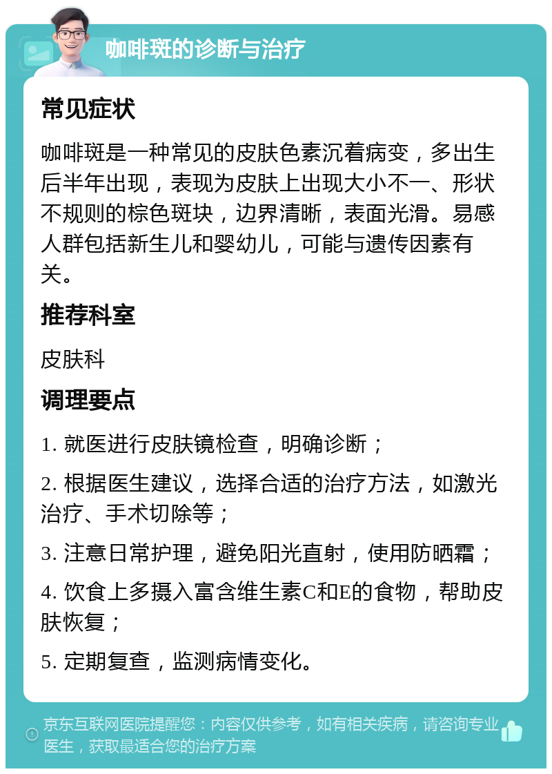 咖啡斑的诊断与治疗 常见症状 咖啡斑是一种常见的皮肤色素沉着病变，多出生后半年出现，表现为皮肤上出现大小不一、形状不规则的棕色斑块，边界清晰，表面光滑。易感人群包括新生儿和婴幼儿，可能与遗传因素有关。 推荐科室 皮肤科 调理要点 1. 就医进行皮肤镜检查，明确诊断； 2. 根据医生建议，选择合适的治疗方法，如激光治疗、手术切除等； 3. 注意日常护理，避免阳光直射，使用防晒霜； 4. 饮食上多摄入富含维生素C和E的食物，帮助皮肤恢复； 5. 定期复查，监测病情变化。