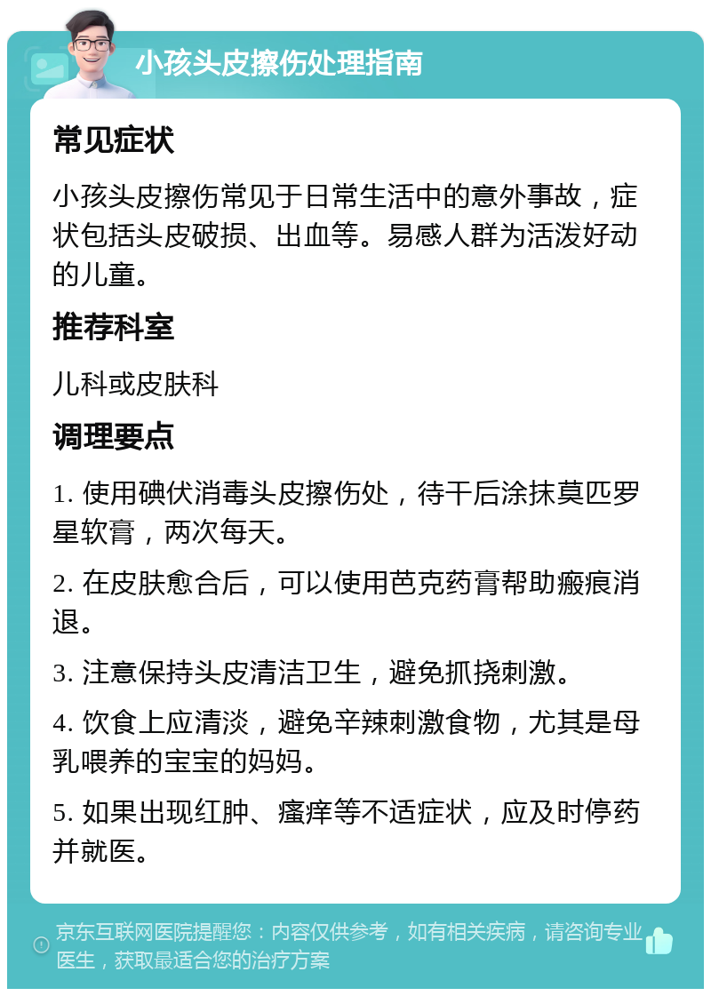 小孩头皮擦伤处理指南 常见症状 小孩头皮擦伤常见于日常生活中的意外事故，症状包括头皮破损、出血等。易感人群为活泼好动的儿童。 推荐科室 儿科或皮肤科 调理要点 1. 使用碘伏消毒头皮擦伤处，待干后涂抹莫匹罗星软膏，两次每天。 2. 在皮肤愈合后，可以使用芭克药膏帮助瘢痕消退。 3. 注意保持头皮清洁卫生，避免抓挠刺激。 4. 饮食上应清淡，避免辛辣刺激食物，尤其是母乳喂养的宝宝的妈妈。 5. 如果出现红肿、瘙痒等不适症状，应及时停药并就医。