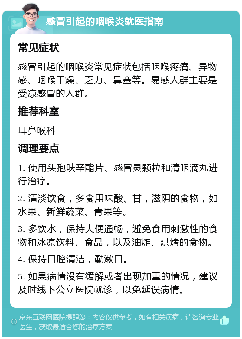 感冒引起的咽喉炎就医指南 常见症状 感冒引起的咽喉炎常见症状包括咽喉疼痛、异物感、咽喉干燥、乏力、鼻塞等。易感人群主要是受凉感冒的人群。 推荐科室 耳鼻喉科 调理要点 1. 使用头孢呋辛酯片、感冒灵颗粒和清咽滴丸进行治疗。 2. 清淡饮食，多食用味酸、甘，滋阴的食物，如水果、新鲜蔬菜、青果等。 3. 多饮水，保持大便通畅，避免食用刺激性的食物和冰凉饮料、食品，以及油炸、烘烤的食物。 4. 保持口腔清洁，勤漱口。 5. 如果病情没有缓解或者出现加重的情况，建议及时线下公立医院就诊，以免延误病情。