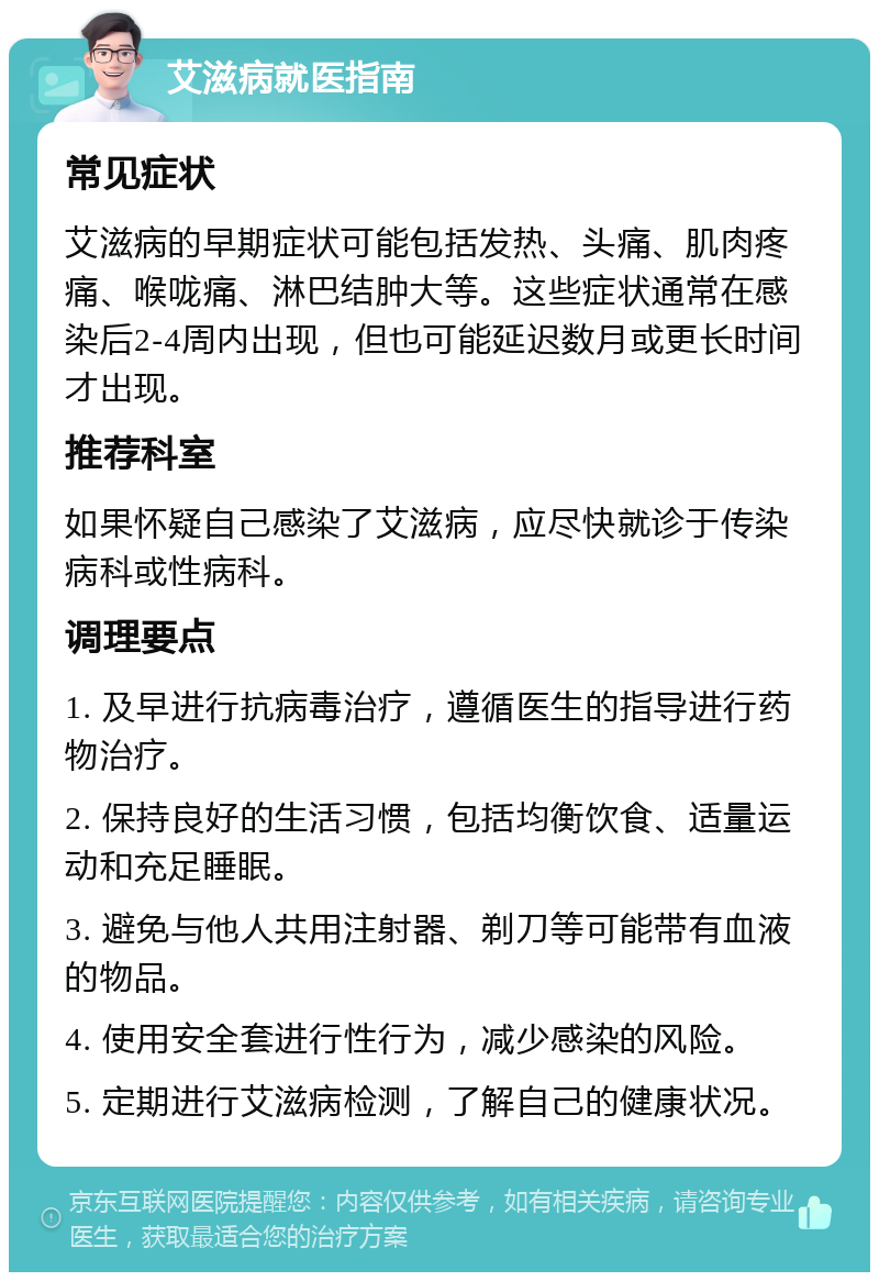 艾滋病就医指南 常见症状 艾滋病的早期症状可能包括发热、头痛、肌肉疼痛、喉咙痛、淋巴结肿大等。这些症状通常在感染后2-4周内出现，但也可能延迟数月或更长时间才出现。 推荐科室 如果怀疑自己感染了艾滋病，应尽快就诊于传染病科或性病科。 调理要点 1. 及早进行抗病毒治疗，遵循医生的指导进行药物治疗。 2. 保持良好的生活习惯，包括均衡饮食、适量运动和充足睡眠。 3. 避免与他人共用注射器、剃刀等可能带有血液的物品。 4. 使用安全套进行性行为，减少感染的风险。 5. 定期进行艾滋病检测，了解自己的健康状况。