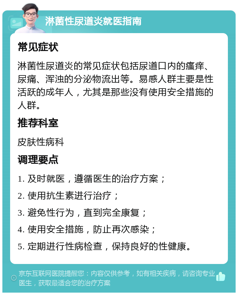 淋菌性尿道炎就医指南 常见症状 淋菌性尿道炎的常见症状包括尿道口内的瘙痒、尿痛、浑浊的分泌物流出等。易感人群主要是性活跃的成年人，尤其是那些没有使用安全措施的人群。 推荐科室 皮肤性病科 调理要点 1. 及时就医，遵循医生的治疗方案； 2. 使用抗生素进行治疗； 3. 避免性行为，直到完全康复； 4. 使用安全措施，防止再次感染； 5. 定期进行性病检查，保持良好的性健康。