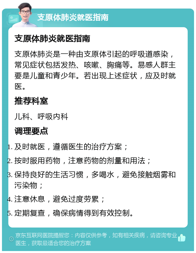 支原体肺炎就医指南 支原体肺炎就医指南 支原体肺炎是一种由支原体引起的呼吸道感染，常见症状包括发热、咳嗽、胸痛等。易感人群主要是儿童和青少年。若出现上述症状，应及时就医。 推荐科室 儿科、呼吸内科 调理要点 及时就医，遵循医生的治疗方案； 按时服用药物，注意药物的剂量和用法； 保持良好的生活习惯，多喝水，避免接触烟雾和污染物； 注意休息，避免过度劳累； 定期复查，确保病情得到有效控制。