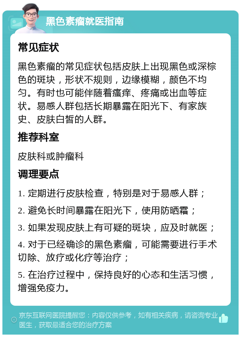 黑色素瘤就医指南 常见症状 黑色素瘤的常见症状包括皮肤上出现黑色或深棕色的斑块，形状不规则，边缘模糊，颜色不均匀。有时也可能伴随着瘙痒、疼痛或出血等症状。易感人群包括长期暴露在阳光下、有家族史、皮肤白皙的人群。 推荐科室 皮肤科或肿瘤科 调理要点 1. 定期进行皮肤检查，特别是对于易感人群； 2. 避免长时间暴露在阳光下，使用防晒霜； 3. 如果发现皮肤上有可疑的斑块，应及时就医； 4. 对于已经确诊的黑色素瘤，可能需要进行手术切除、放疗或化疗等治疗； 5. 在治疗过程中，保持良好的心态和生活习惯，增强免疫力。