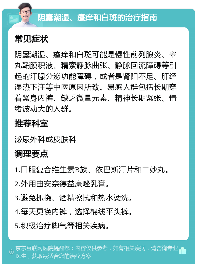 阴囊潮湿、瘙痒和白斑的治疗指南 常见症状 阴囊潮湿、瘙痒和白斑可能是慢性前列腺炎、睾丸鞘膜积液、精索静脉曲张、静脉回流障碍等引起的汗腺分泌功能障碍，或者是肾阳不足、肝经湿热下注等中医原因所致。易感人群包括长期穿着紧身内裤、缺乏微量元素、精神长期紧张、情绪波动大的人群。 推荐科室 泌尿外科或皮肤科 调理要点 1.口服复合维生素B族、依巴斯汀片和二妙丸。 2.外用曲安奈德益康唑乳膏。 3.避免抓挠、酒精擦拭和热水烫洗。 4.每天更换内裤，选择棉线平头裤。 5.积极治疗脚气等相关疾病。